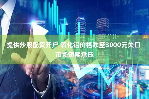 提供炒股配资开户 氧化铝价格跌至3000元关口 市场短期承压