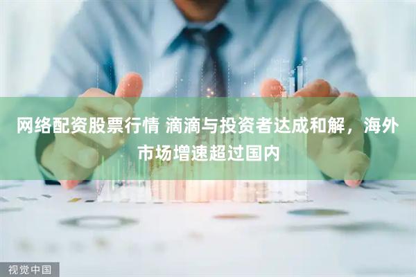 网络配资股票行情 滴滴与投资者达成和解，海外市场增速超过国内