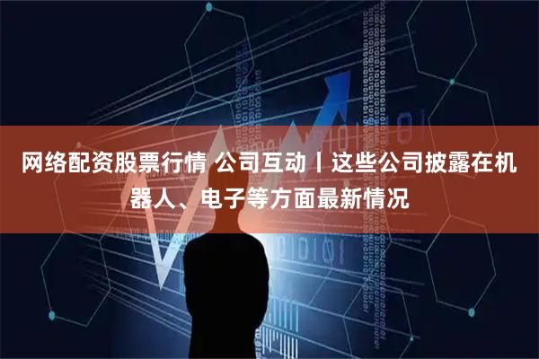 网络配资股票行情 公司互动丨这些公司披露在机器人、电子等方面最新情况