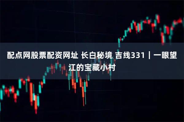 配点网股票配资网址 长白秘境 吉线331｜一眼望江的宝藏小村