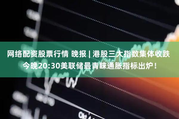 网络配资股票行情 晚报 | 港股三大指数集体收跌 今晚20:30美联储最青睐通胀指标出炉！